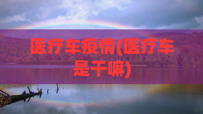 医疗车疫情(医疗车是干嘛)