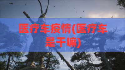 医疗车疫情(医疗车是干嘛)