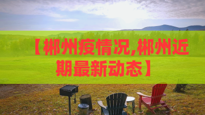【郴州疫情况,郴州近期最新动态】 【郴州疫情况,郴州近期最新动态】