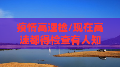 疫情高速检/现在高速都得检查有人知道都检查什么吗