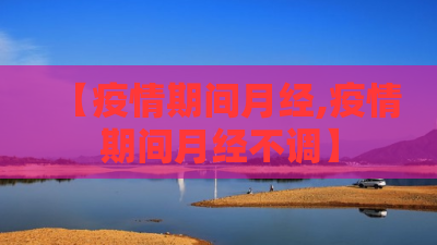 【疫情期间月经,疫情期间月经不调】 【疫情期间月经,疫情期间月经不调】