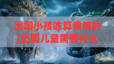 出国小孩咋算费用的(出国儿童需要什么证件)