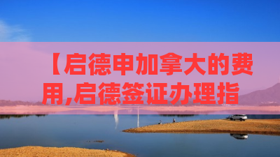 【启德申加拿大的费用,启德签证办理指南】