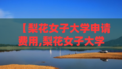 【梨花女子大学申请费用,梨花女子大学2025学费】 【梨花女子大学申请费用,梨花女子大学2025学费】